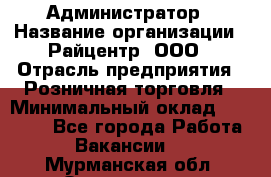 Администратор › Название организации ­ Райцентр, ООО › Отрасль предприятия ­ Розничная торговля › Минимальный оклад ­ 23 000 - Все города Работа » Вакансии   . Мурманская обл.,Оленегорск г.